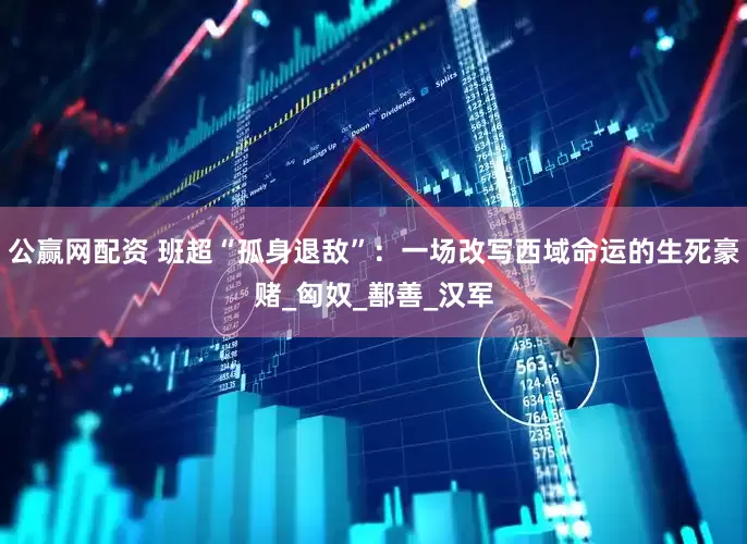 公赢网配资 班超“孤身退敌”：一场改写西域命运的生死豪赌_匈奴_鄯善_汉军