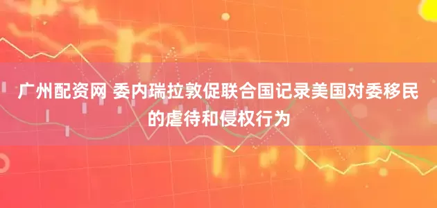 广州配资网 委内瑞拉敦促联合国记录美国对委移民的虐待和侵权行为
