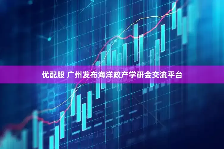 优配股 广州发布海洋政产学研金交流平台