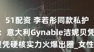 51配资 李若彤同款私护引爆618：意大利Gynable洁妮贝凭硬核实力火爆出圈_女性_护理_品牌