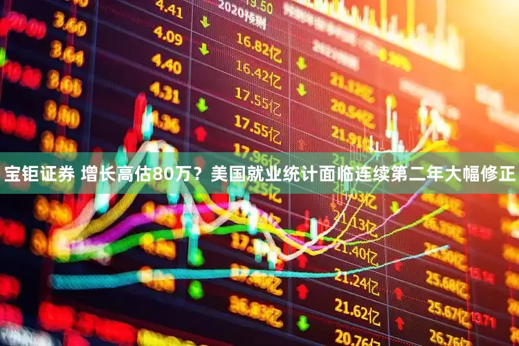 宝钜证券 增长高估80万？美国就业统计面临连续第二年大幅修正