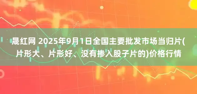 晟红网 2025年9月1日全国主要批发市场当归片(片形大、片形好、没有掺入股子片的)价格行情