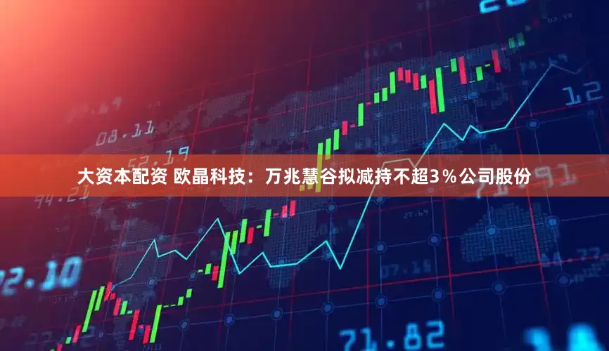 大资本配资 欧晶科技：万兆慧谷拟减持不超3％公司股份
