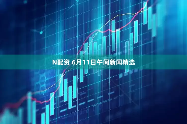 N配资 6月11日午间新闻精选