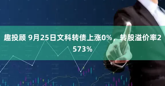 趣投顾 9月25日文科转债上涨0%，转股溢价率2573%