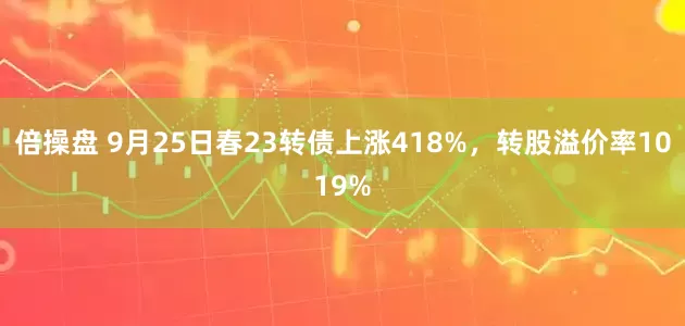 倍操盘 9月25日春23转债上涨418%，转股溢价率1019%