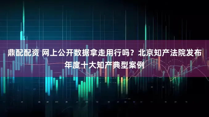 鼎配配资 网上公开数据拿走用行吗？北京知产法院发布年度十大知产典型案例