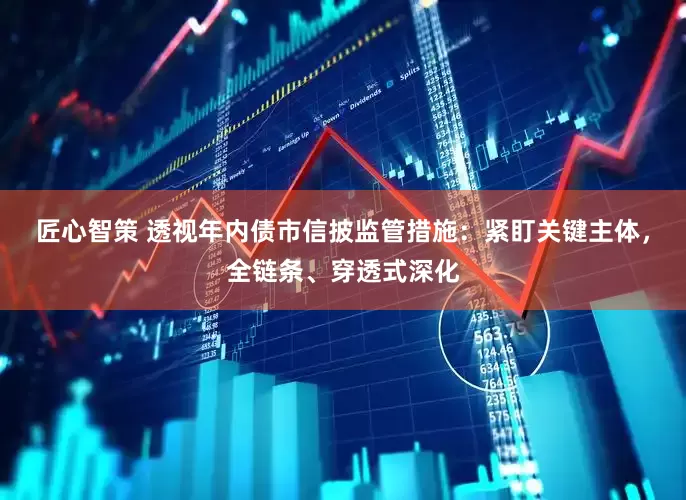匠心智策 透视年内债市信披监管措施：紧盯关键主体，全链条、穿透式深化
