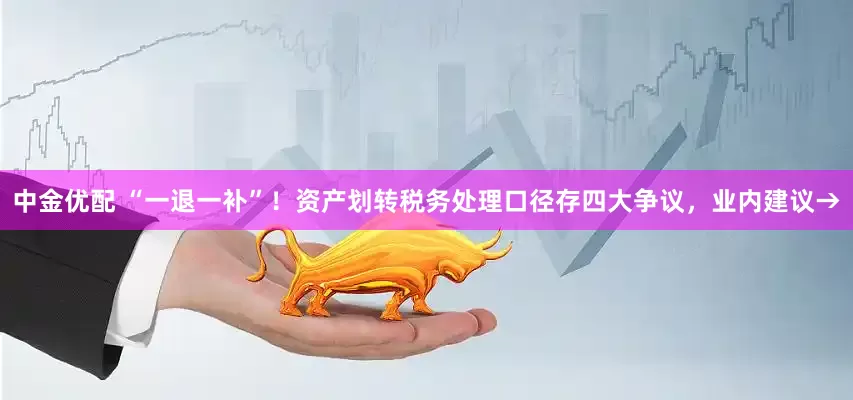 中金优配 “一退一补”！资产划转税务处理口径存四大争议，业内建议→