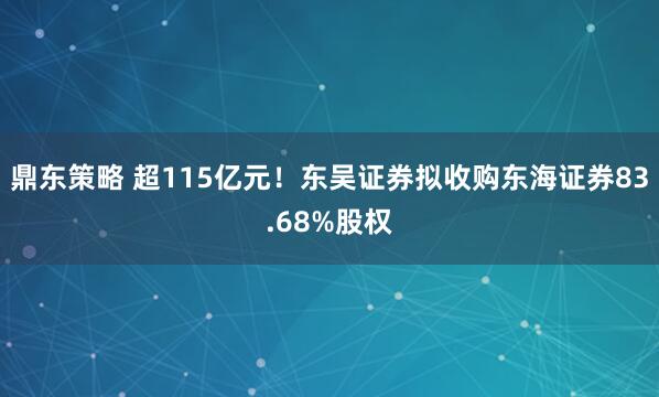 鼎东策略 超115亿元！东吴证券拟收购东海证券83.68%股权